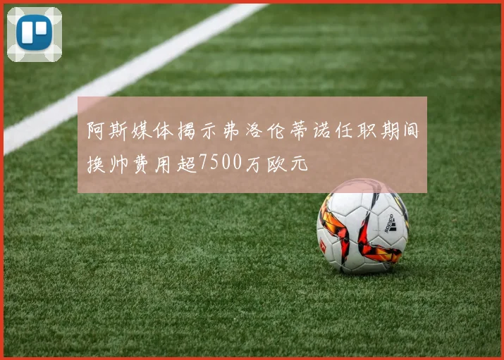 阿斯媒体揭示弗洛伦蒂诺任职期间换帅费用超7500万欧元