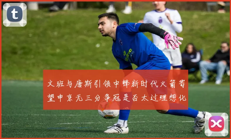 文班与唐斯引领中锋新时代火箭寄望申京无三分争冠是否太过理想化