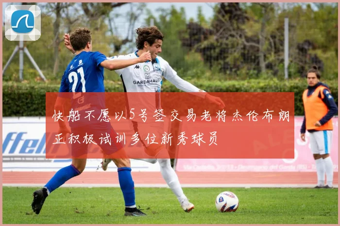 快船不愿以5号签交易老将杰伦布朗正积极试训多位新秀球员