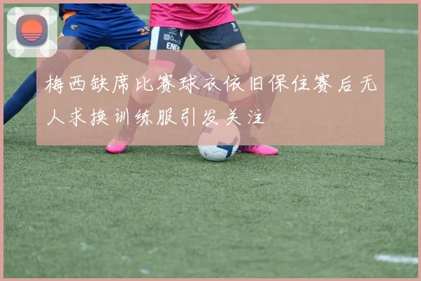 梅西缺席比赛球衣依旧保住赛后无人求换训练服引发关注