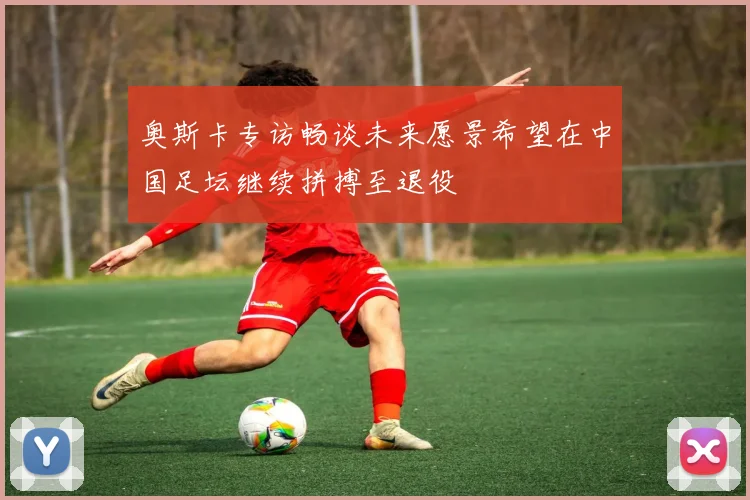 奥斯卡专访畅谈未来愿景希望在中国足坛继续拼搏至退役
