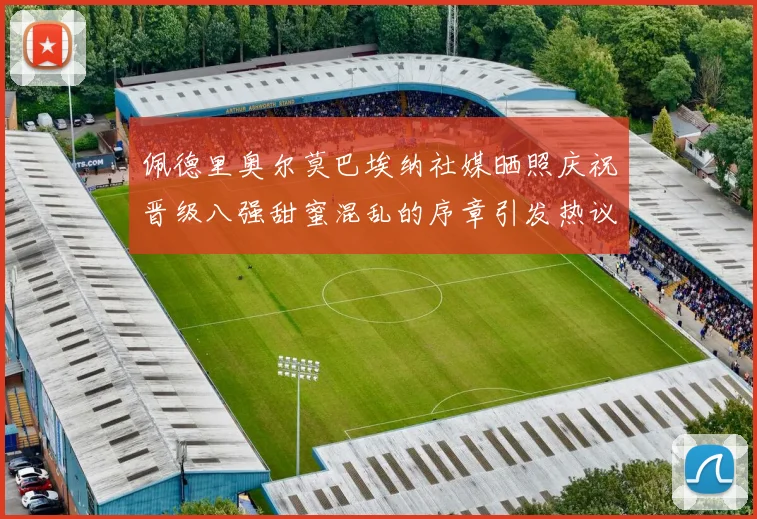 佩德里奥尔莫巴埃纳社媒晒照庆祝晋级八强甜蜜混乱的序章引发热议