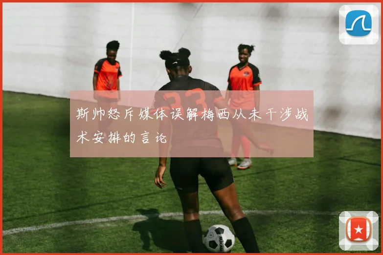 斯帅怒斥媒体误解梅西从未干涉战术安排的言论