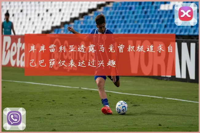 库库雷利亚透露马竞曾积极追求自己巴萨仅表达过兴趣