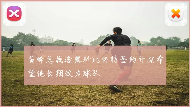 黄蜂总裁透露科比怀特签约计划希望他长期效力球队