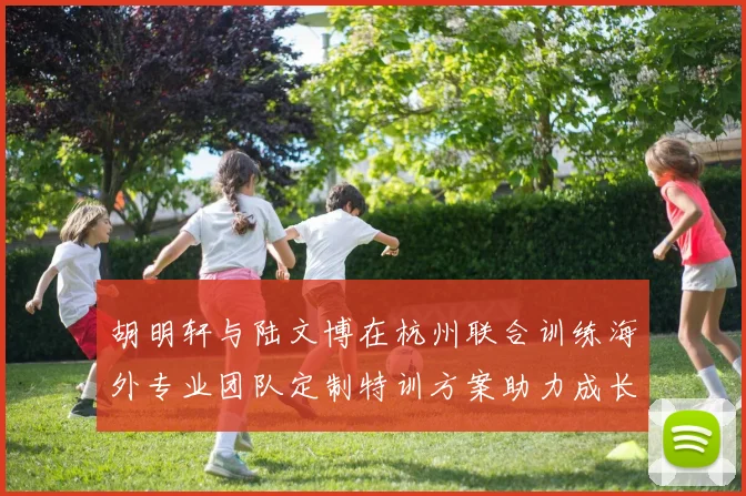 胡明轩与陆文博在杭州联合训练海外专业团队定制特训方案助力成长